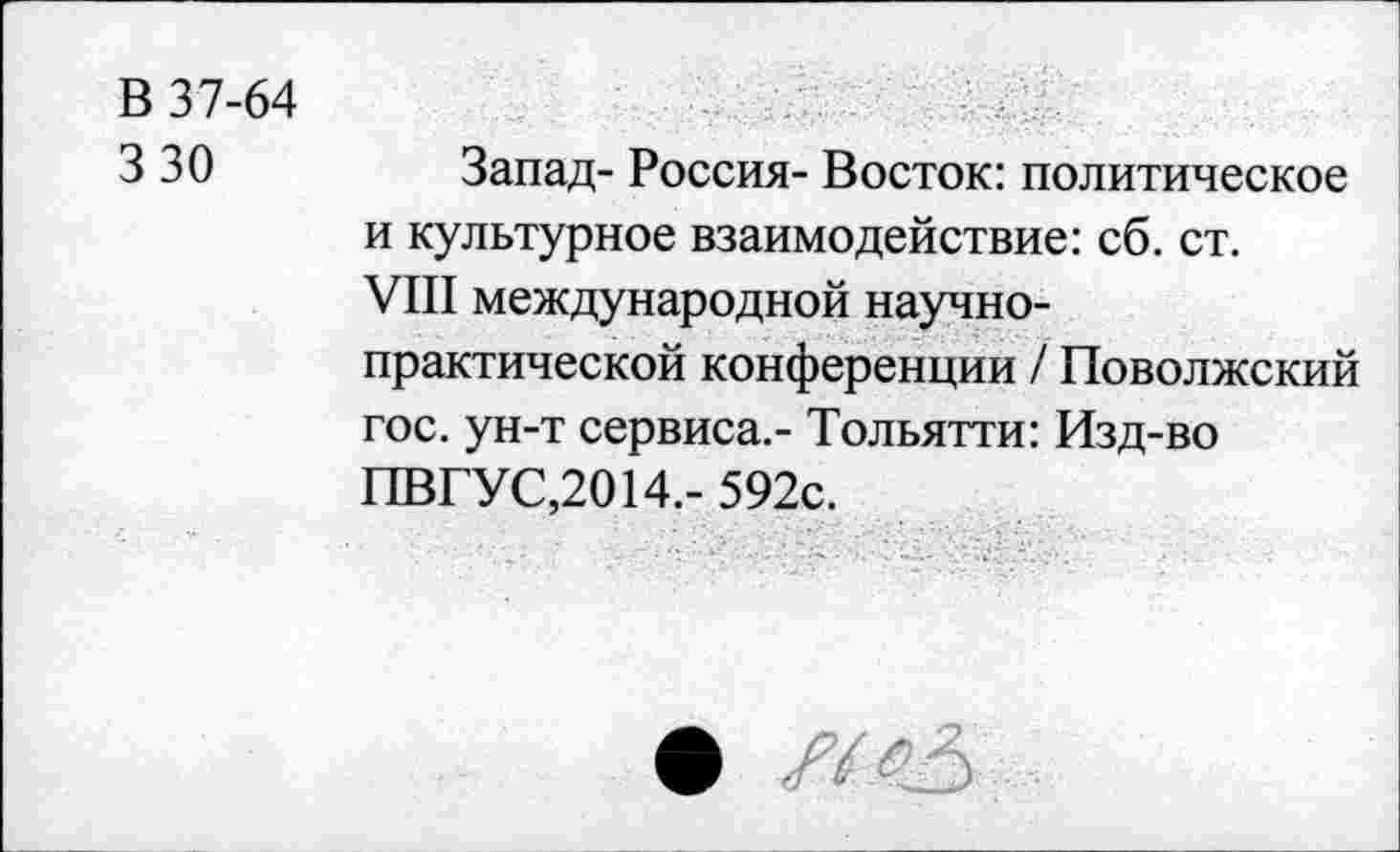 ﻿В 37-64
3 30
Запад- Россия- Восток: политическое и культурное взаимодействие: сб. ст.
VIII международной научно-практической конференции / Поволжский гос. ун-т сервиса.- Тольятти: Изд-во ПВГУС,2014.- 592с.